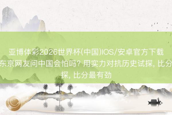 亚博体彩2026世界杯(中国)IOS/安卓官方下载 寻衅: 东京网友问中国会怕吗? 用实力对抗历史试探, 比分最有劲