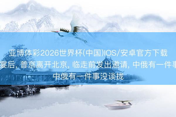 亚博体彩2026世界杯(中国)IOS/安卓官方下载 吃完晚宴后, 普京离开北京, 临走前发出邀请, 中俄有一件事没谈拢
