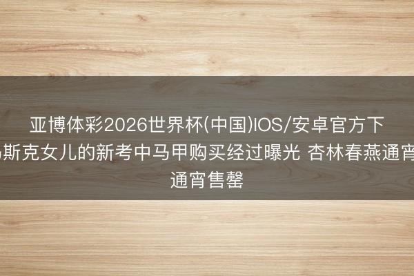 亚博体彩2026世界杯(中国)IOS/安卓官方下载 马斯克女儿的新考中马甲购买经过曝光 杏林春燕通宵售罄