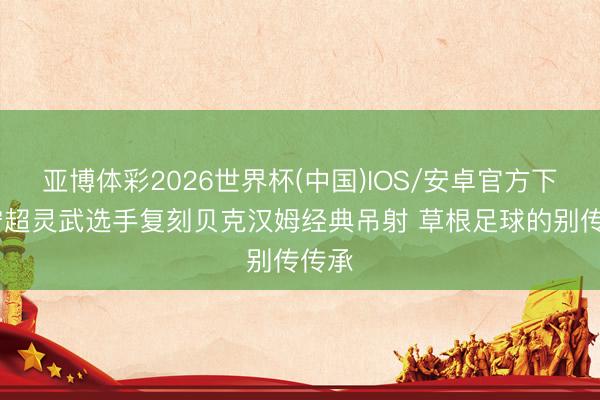 亚博体彩2026世界杯(中国)IOS/安卓官方下载 宁超灵武选手复刻贝克汉姆经典吊射 草根足球的别传传承