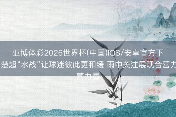 亚博体彩2026世界杯(中国)IOS/安卓官方下载 楚超“水战”让球迷彼此更和缓 雨中关注展现合营力量