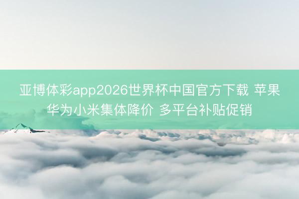 亚博体彩app2026世界杯中国官方下载 苹果华为小米集体降价 多平台补贴促销