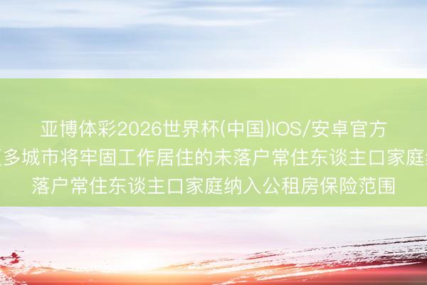 亚博体彩2026世界杯(中国)IOS/安卓官方下载 国务院: 推动更多城市将牢固工作居住的未落户常住东谈主口家庭纳入公租房保险范围