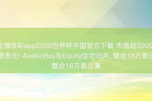 亚博体彩app2026世界杯中国官方下载 市值超500亿好意思元! AvalonBay与Equity住宅归并， 整合18万套公寓