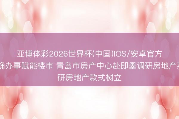 亚博体彩2026世界杯(中国)IOS/安卓官方下载 精确办事赋能楼市 青岛市房产中心赴即墨调研房地产款式树立