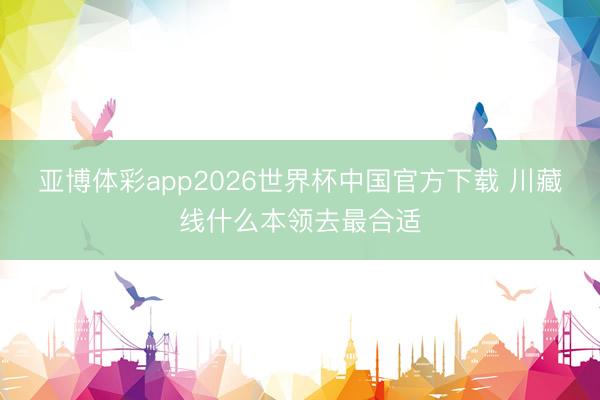 亚博体彩app2026世界杯中国官方下载 川藏线什么本领去最合适