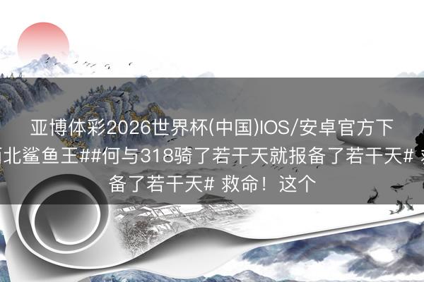 亚博体彩2026世界杯(中国)IOS/安卓官方下载 #何与西北鲨鱼王##何与318骑了若干天就报备了若干天# 救命！这个