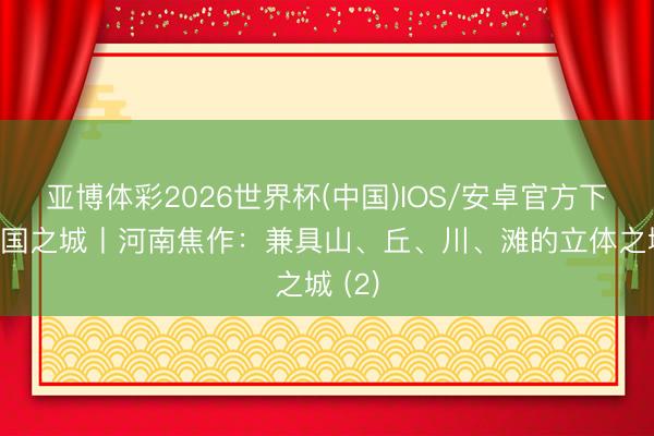 亚博体彩2026世界杯(中国)IOS/安卓官方下载 中国之城丨河南焦作：兼具山、丘、川、滩的立体之城 (2)