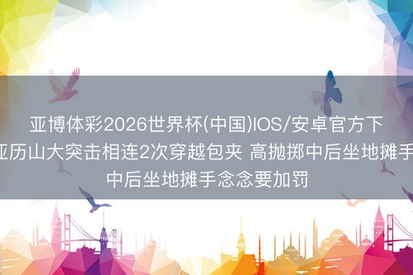 亚博体彩2026世界杯(中国)IOS/安卓官方下载 1打4！亚历山大突击相连2次穿越包夹 高抛掷中后坐地摊手念念要加罚