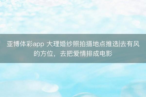 亚博体彩app 大理婚纱照拍摄地点推选|去有风的方位，去把爱情排成电影
