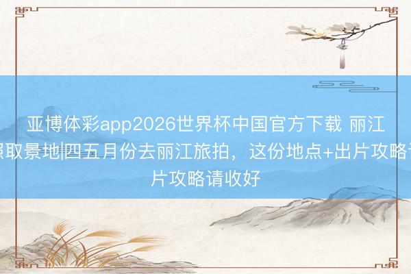 亚博体彩app2026世界杯中国官方下载 丽江婚纱照取景地|四五月份去丽江旅拍,这份地点+出片攻略请收好