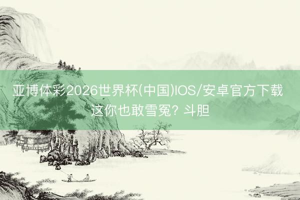 亚博体彩2026世界杯(中国)IOS/安卓官方下载 这你也敢雪冤? 斗胆