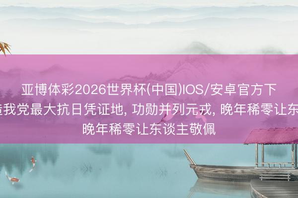 亚博体彩2026世界杯(中国)IOS/安卓官方下载 他缔造我党最大抗日凭证地， 功勋并列元戎， 晚年稀零让东谈主敬佩