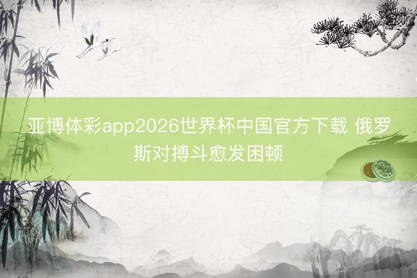 亚博体彩app2026世界杯中国官方下载 俄罗斯对搏斗愈发困顿