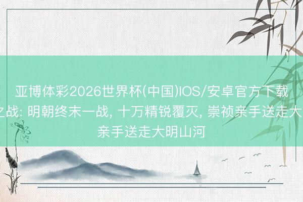 亚博体彩2026世界杯(中国)IOS/安卓官方下载 汝州之战: 明朝终末一战, 十万精锐覆灭, 崇祯亲手送走大明山河