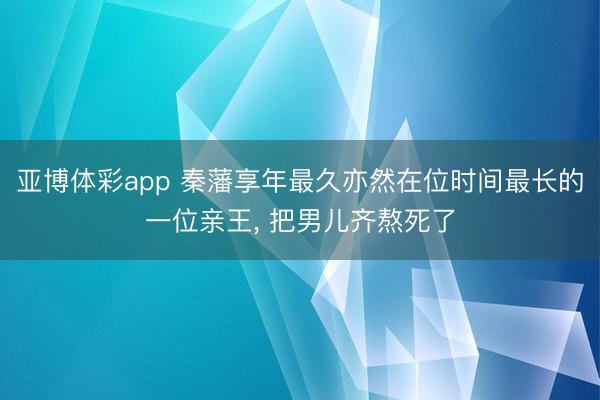 亚博体彩app 秦藩享年最久亦然在位时间最长的一位亲王， 把男儿齐熬死了