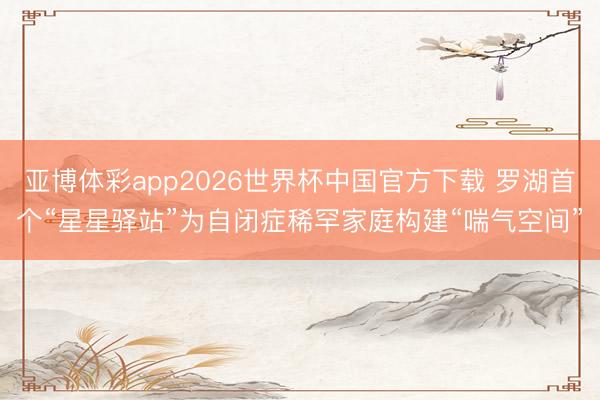亚博体彩app2026世界杯中国官方下载 罗湖首个“星星驿站”为自闭症稀罕家庭构建“喘气空间”