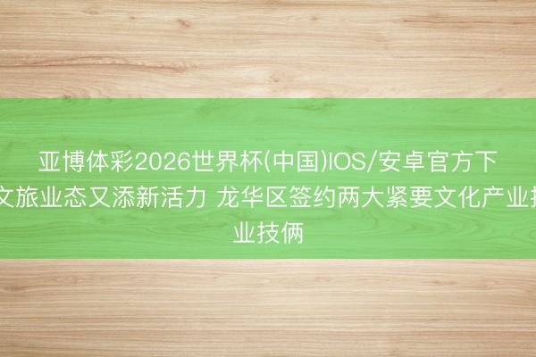 亚博体彩2026世界杯(中国)IOS/安卓官方下载 文旅业态又添新活力 龙华区签约两大紧要文化产业技俩