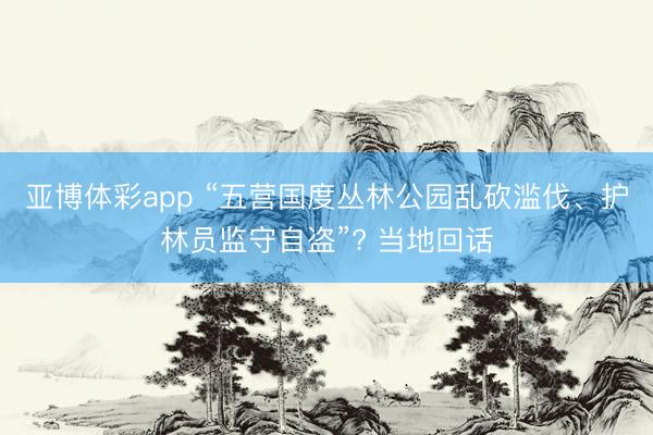 亚博体彩app “五营国度丛林公园乱砍滥伐、护林员监守自盗”? 当地回话