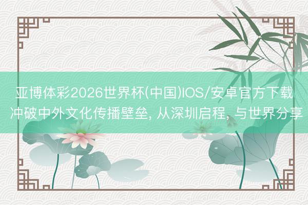 亚博体彩2026世界杯(中国)IOS/安卓官方下载 冲破中外文化传播壁垒， 从深圳启程， 与世界分享