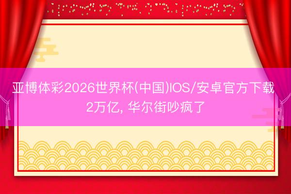 亚博体彩2026世界杯(中国)IOS/安卓官方下载 2万亿， 华尔街吵疯了