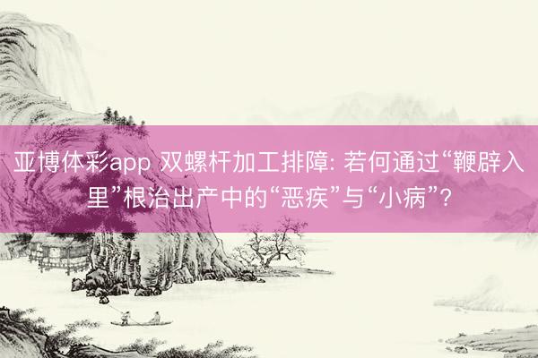 亚博体彩app 双螺杆加工排障: 若何通过“鞭辟入里”根治出产中的“恶疾”与“小病”?