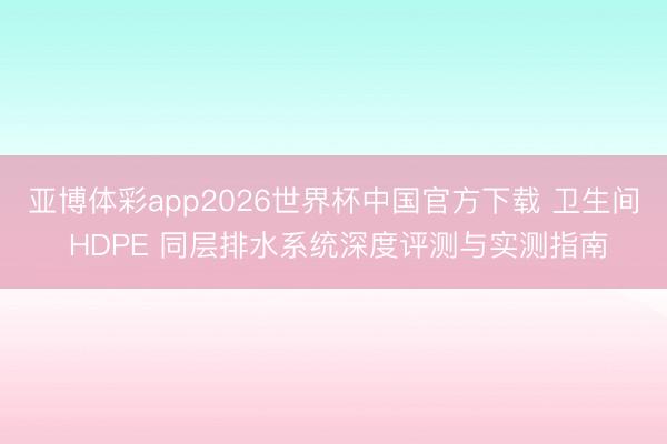 亚博体彩app2026世界杯中国官方下载 卫生间 HDPE 同层排水系统深度评测与实测指南