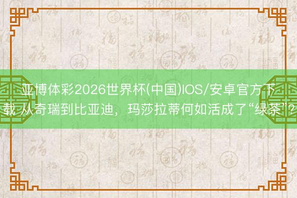 亚博体彩2026世界杯(中国)IOS/安卓官方下载 从奇瑞到比亚迪，玛莎拉蒂何如活成了“绿茶”？