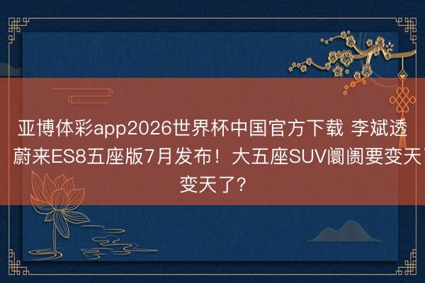亚博体彩app2026世界杯中国官方下载 李斌透露:蔚来ES8五座版7月发布!大五座SUV阛阓要变天了?
