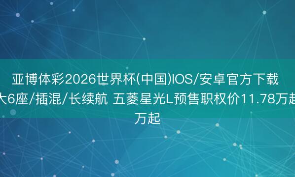 亚博体彩2026世界杯(中国)IOS/安卓官方下载 大6座/插混/长续航 五菱星光L预售职权价11.78万起