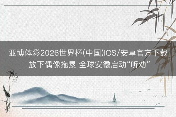 亚博体彩2026世界杯(中国)IOS/安卓官方下载 放下偶像拖累 全球安徽启动“听劝”