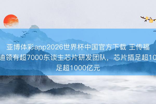 亚博体彩app2026世界杯中国官方下载 王传福：比亚迪领有超7000东谈主芯片研发团队，芯片插足超1000亿元