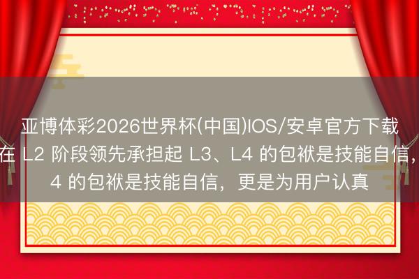 亚博体彩2026世界杯(中国)IOS/安卓官方下载 王传福：比亚迪在 L2 阶段领先承担起 L3、L4 的包袱是技能自信，更是为用户认真