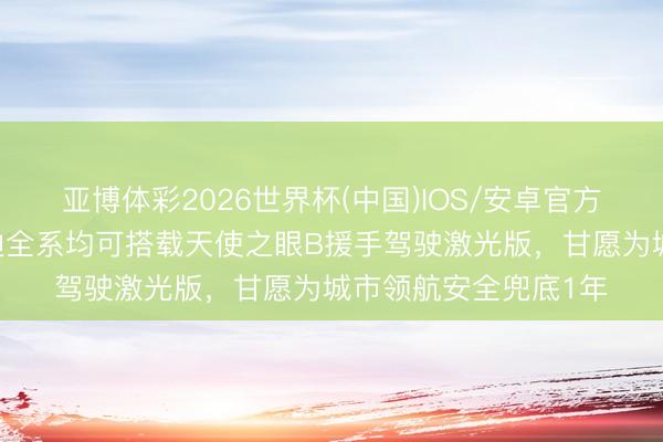 亚博体彩2026世界杯(中国)IOS/安卓官方下载 王传福：比亚迪全系均可搭载天使之眼B援手驾驶激光版，甘愿为城市领航安全兜底1年