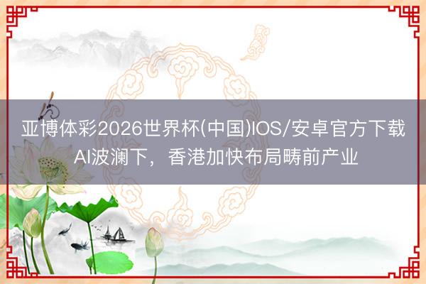 亚博体彩2026世界杯(中国)IOS/安卓官方下载 AI波澜下，香港加快布局畴前产业