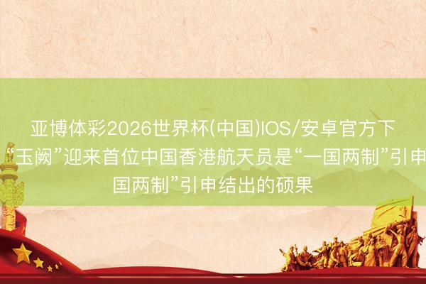 亚博体彩2026世界杯(中国)IOS/安卓官方下载 社交部:“玉阙”迎来首位中国香港航天员是“一国两制”引申结出的硕果