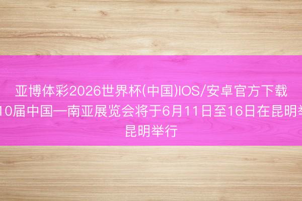 亚博体彩2026世界杯(中国)IOS/安卓官方下载 第10届中国—南亚展览会将于6月11日至16日在昆明举行
