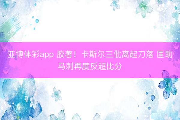 亚博体彩app 胶著！卡斯尔三仳离起刀落 匡助马刺再度反超比分