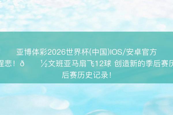 亚博体彩2026世界杯(中国)IOS/安卓官方下载 里程悲！👽文班亚马扇飞12球 创造新的季后赛历史记录！