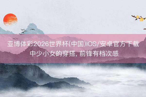 亚博体彩2026世界杯(中国)IOS/安卓官方下载 中少小女的穿搭, 前锋有档次感
