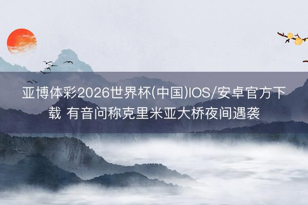 亚博体彩2026世界杯(中国)IOS/安卓官方下载 有音问称克里米亚大桥夜间遇袭