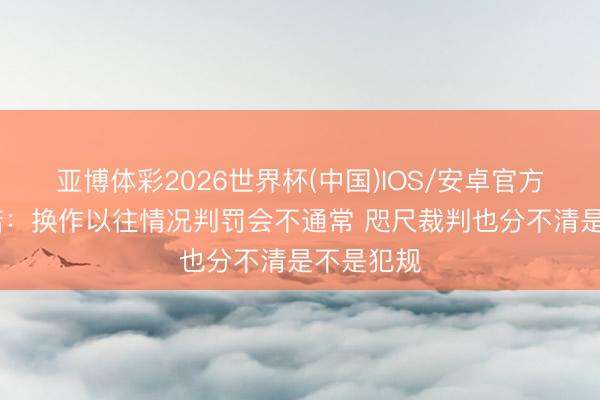 亚博体彩2026世界杯(中国)IOS/安卓官方下载 努诺：换作以往情况判罚会不通常 咫尺裁判也分不清是不是犯规