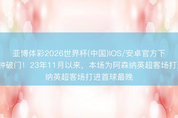 亚博体彩2026世界杯(中国)IOS/安卓官方下载 第82分钟破门！23年11月以来，本场为阿森纳英超客场打进首球最晚