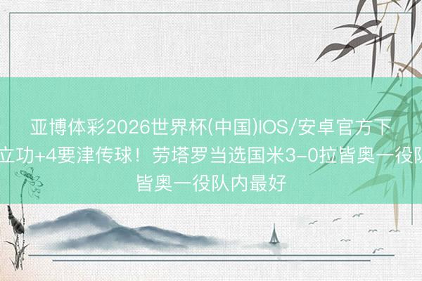 亚博体彩2026世界杯(中国)IOS/安卓官方下载 传射立功+4要津传球!劳塔罗当选国米3-0拉皆奥一役队内最好