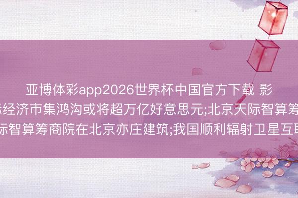 亚博体彩app2026世界杯中国官方下载 影响市集重要事件: 天际经济市集鸿沟或将超万亿好意思元;北京天际智算筹商院在北京亦庄建筑;我国顺利辐射卫星互联网技艺闇练卫星