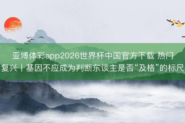 亚博体彩app2026世界杯中国官方下载 热门复兴丨基因不应成为判断东谈主是否“及格”的标尺