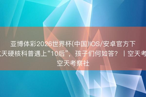 亚博体彩2026世界杯(中国)IOS/安卓官方下载 航天硬核科普遇上“10后”，孩子们何如答？丨空天考察社