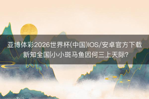 亚博体彩2026世界杯(中国)IOS/安卓官方下载 新知全国|小小斑马鱼因何三上天际?