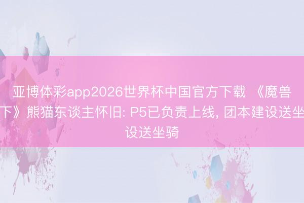 亚博体彩app2026世界杯中国官方下载 《魔兽天下》熊猫东谈主怀旧: P5已负责上线， 团本建设送坐骑