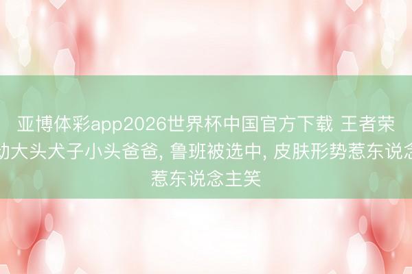 亚博体彩app2026世界杯中国官方下载 王者荣耀联动大头犬子小头爸爸, 鲁班被选中, 皮肤形势惹东说念主笑